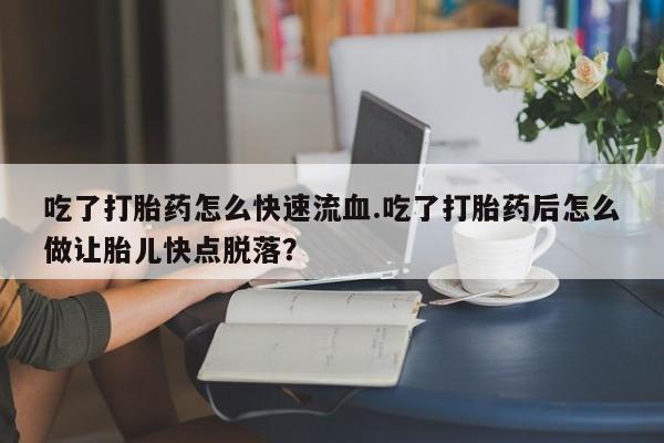 打胎药叫什么名字微信怎么购买吃了打胎药怎么快速流血.吃了打胎药后怎么做让胎儿快点脱落？