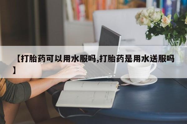 打胎药叫什么名字微信怎么购买【打胎药可以用水服吗,打胎药是用水送服吗】