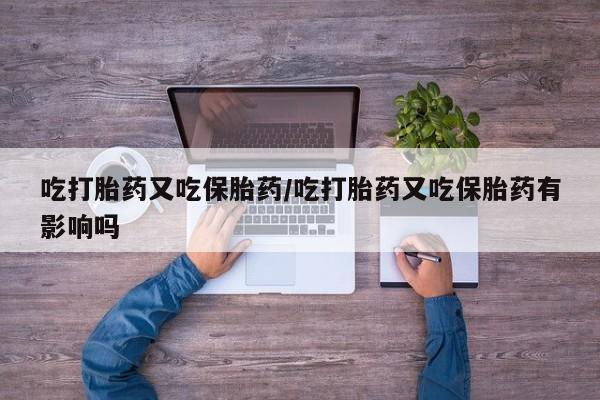 打胎药叫什么名字微信怎么购买吃打胎药又吃保胎药/吃打胎药又吃保胎药有影响吗