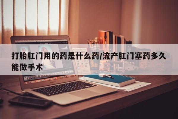 打胎药叫什么名字微信怎么购买打胎肛门用的药是什么药/流产肛门塞药多久能做手术