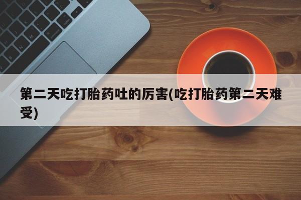 打胎药叫什么名字微信怎么购买第二天吃打胎药吐的厉害(吃打胎药第二天难受)
