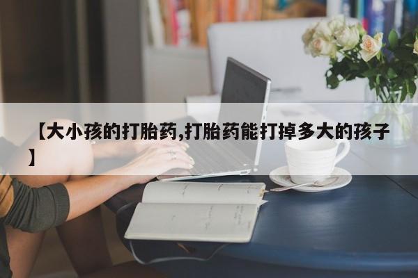打胎药叫什么名字微信怎么购买【大小孩的打胎药,打胎药能打掉多大的孩子】