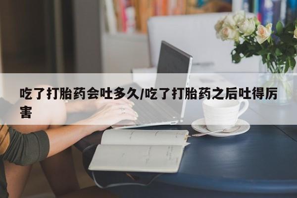 打胎药叫什么名字微信怎么购买吃了打胎药会吐多久/吃了打胎药之后吐得厉害