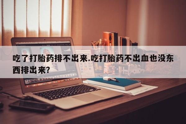 打胎药叫什么名字微信怎么购买吃了打胎药排不出来.吃打胎药不出血也没东西排出来？
