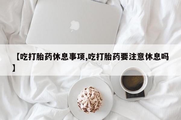 打胎药叫什么名字微信怎么购买【吃打胎药休息事项,吃打胎药要注意休息吗】