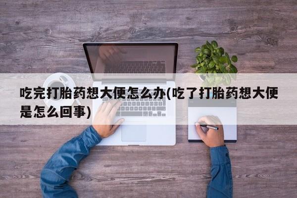 打胎药叫什么名字微信怎么购买吃完打胎药想大便怎么办(吃了打胎药想大便是怎么回事)