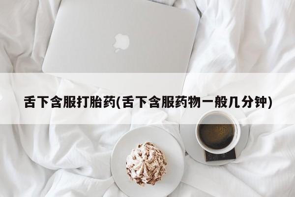 打胎药叫什么名字微信怎么购买舌下含服打胎药(舌下含服药物一般几分钟)