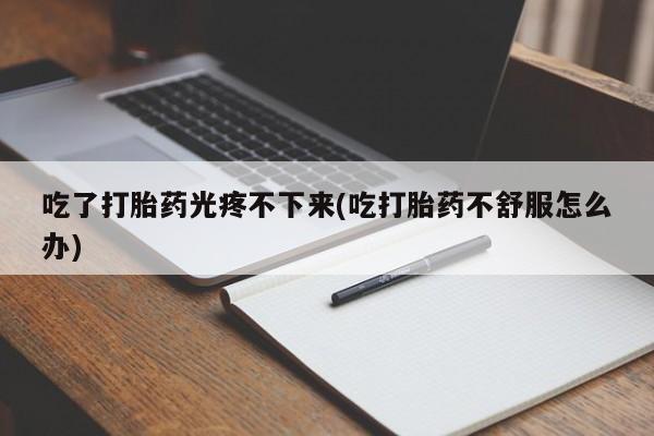 打胎药叫什么名字微信怎么购买吃了打胎药光疼不下来(吃打胎药不舒服怎么办)