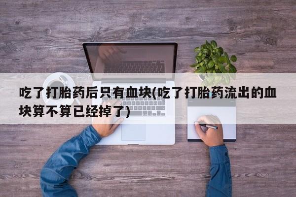 打胎药叫什么名字微信怎么购买吃了打胎药后只有血块(吃了打胎药流出的血块算不算已经掉了)