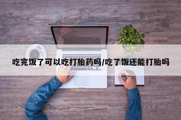 打胎药叫什么名字微信怎么购买吃完饭了可以吃打胎药吗/吃了饭还能打胎吗