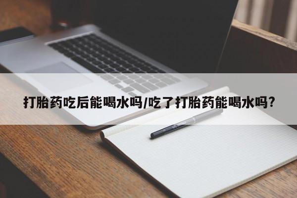 打胎药叫什么名字微信怎么购买打胎药吃后能喝水吗/吃了打胎药能喝水吗?