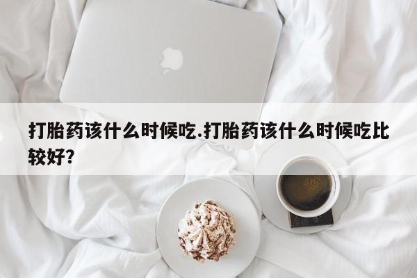打胎药叫什么名字微信怎么购买打胎药该什么时候吃.打胎药该什么时候吃比较好？