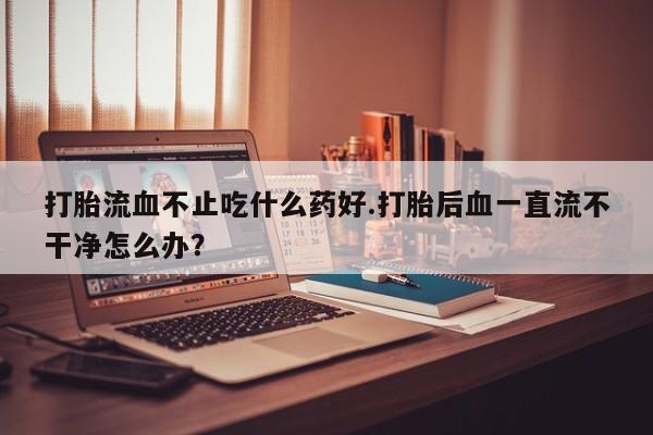 打胎药叫什么名字微信怎么购买打胎流血不止吃什么药好.打胎后血一直流不干净怎么办？