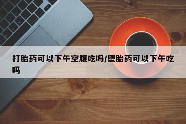 打胎药叫什么名字微信怎么购买打胎药可以下午空腹吃吗/堕胎药可以下午吃吗