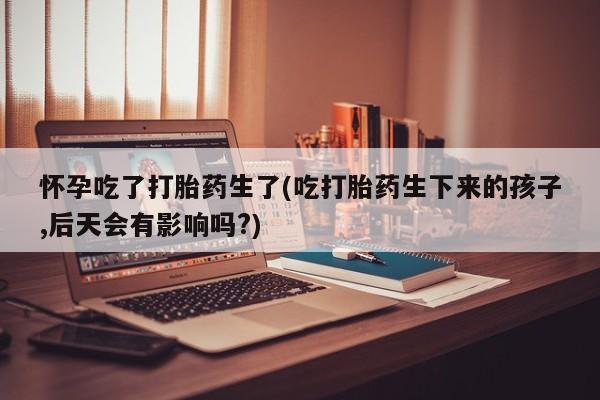 打胎药叫什么名字微信怎么购买怀孕吃了打胎药生了(吃打胎药生下来的孩子,后天会有影响吗?)