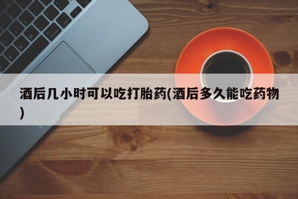 打胎药叫什么名字微信怎么购买酒后几小时可以吃打胎药(酒后多久能吃药物)