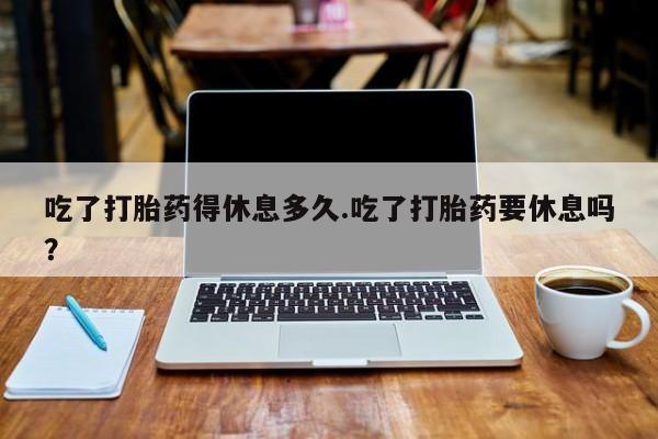 打胎药叫什么名字微信怎么购买吃了打胎药得休息多久.吃了打胎药要休息吗？