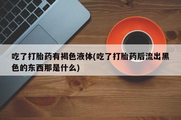 打胎药叫什么名字微信怎么购买吃了打胎药有褐色液体(吃了打胎药后流出黑色的东西那是什么)