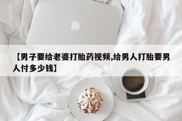 打胎药叫什么名字微信怎么购买【男子要给老婆打胎药视频,给男人打胎要男人付多少钱】