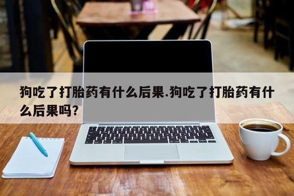 打胎药叫什么名字微信怎么购买狗吃了打胎药有什么后果.狗吃了打胎药有什么后果吗？