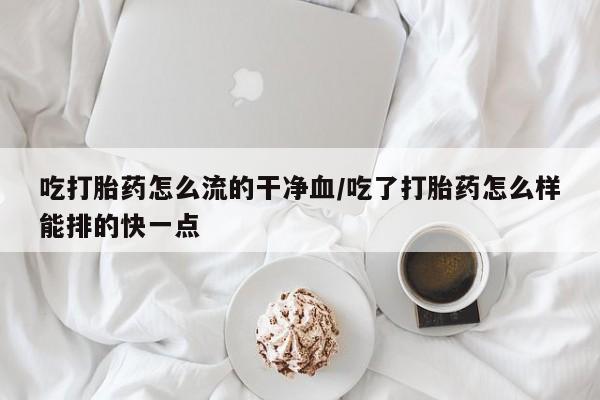 打胎药叫什么名字微信怎么购买吃打胎药怎么流的干净血/吃了打胎药怎么样能排的快一点