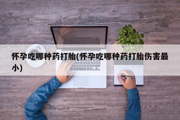 打胎药叫什么名字微信怎么购买怀孕吃哪种药打胎(怀孕吃哪种药打胎伤害最小)