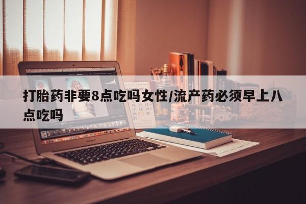 打胎药叫什么名字微信怎么购买打胎药非要8点吃吗女性/流产药必须早上八点吃吗