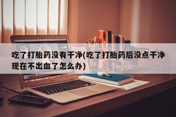 打胎药叫什么名字微信怎么购买吃了打胎药没有干净(吃了打胎药后没点干净现在不出血了怎么办)