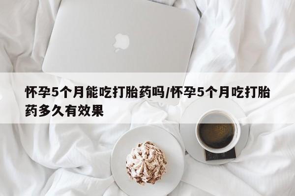 打胎药叫什么名字微信怎么购买怀孕5个月能吃打胎药吗/怀孕5个月吃打胎药多久有效果