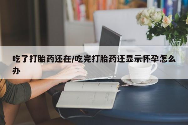 打胎药叫什么名字微信怎么购买吃了打胎药还在/吃完打胎药还显示怀孕怎么办