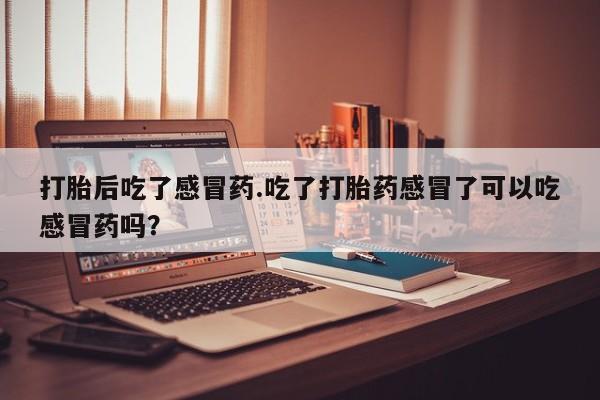 打胎药叫什么名字微信怎么购买打胎后吃了感冒药.吃了打胎药感冒了可以吃感冒药吗？