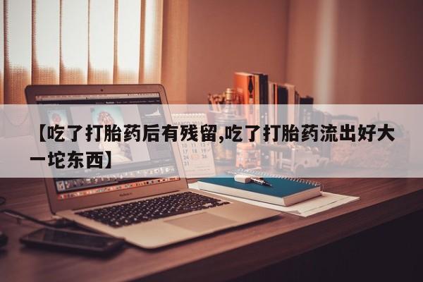 打胎药叫什么名字微信怎么购买【吃了打胎药后有残留,吃了打胎药流出好大一坨东西】