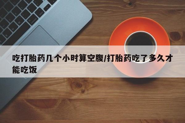打胎药叫什么名字微信怎么购买吃打胎药几个小时算空腹/打胎药吃了多久才能吃饭