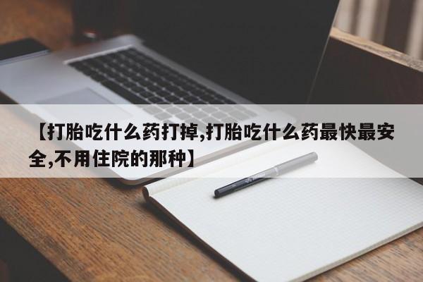 打胎药叫什么名字微信怎么购买【打胎吃什么药打掉,打胎吃什么药最快最安全,不用住院的那种】