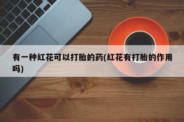 打胎药叫什么名字微信怎么购买有一种红花可以打胎的药(红花有打胎的作用吗)