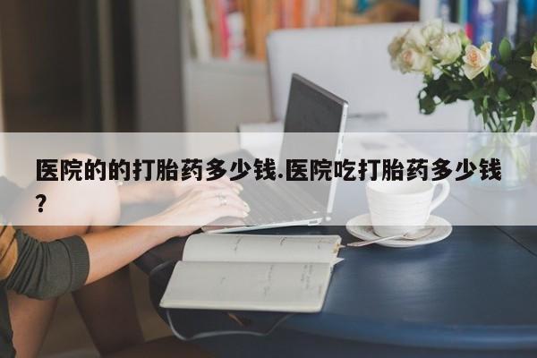 打胎药叫什么名字微信怎么购买医院的的打胎药多少钱.医院吃打胎药多少钱？