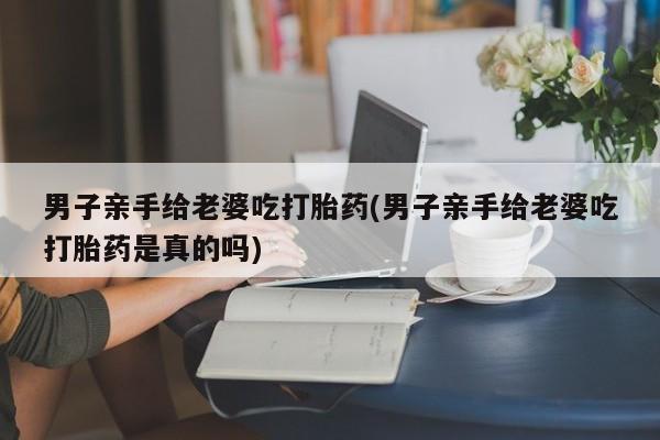 打胎药叫什么名字微信怎么购买男子亲手给老婆吃打胎药(男子亲手给老婆吃打胎药是真的吗)