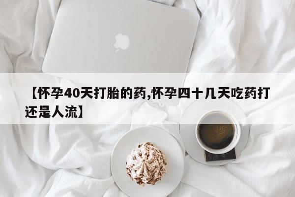 打胎药叫什么名字微信怎么购买【怀孕40天打胎的药,怀孕四十几天吃药打还是人流】