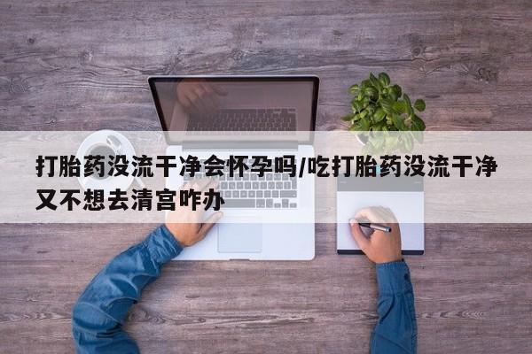 打胎药叫什么名字微信怎么购买打胎药没流干净会怀孕吗/吃打胎药没流干净又不想去清宫咋办