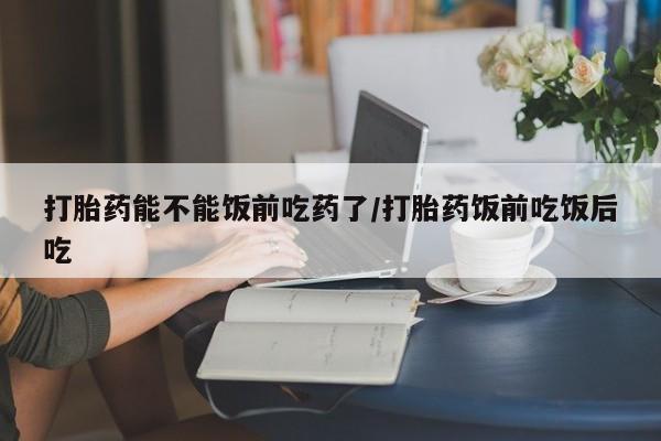 打胎药叫什么名字微信怎么购买打胎药能不能饭前吃药了/打胎药饭前吃饭后吃