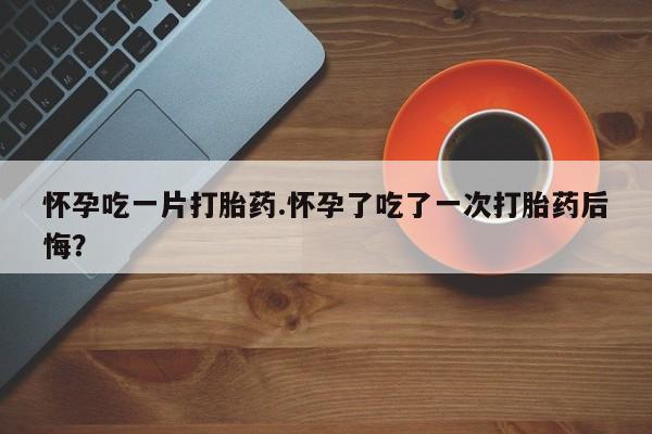 打胎药叫什么名字微信怎么购买怀孕吃一片打胎药.怀孕了吃了一次打胎药后悔？