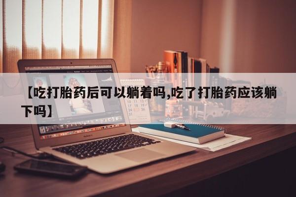 打胎药叫什么名字微信怎么购买【吃打胎药后可以躺着吗,吃了打胎药应该躺下吗】