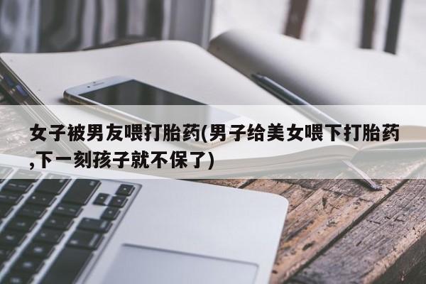 打胎药叫什么名字微信怎么购买女子被男友喂打胎药(男子给美女喂下打胎药,下一刻孩子就不保了)