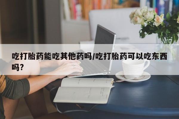 打胎药叫什么名字微信怎么购买吃打胎药能吃其他药吗/吃打胎药可以吃东西吗?