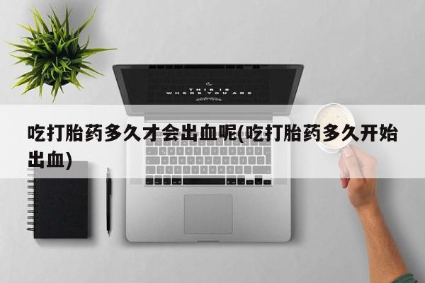 打胎药叫什么名字微信怎么购买吃打胎药多久才会出血呢(吃打胎药多久开始出血)