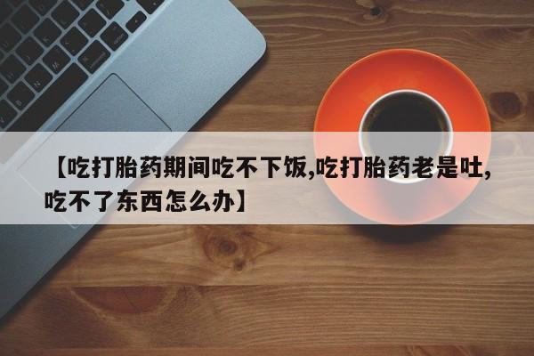 打胎药叫什么名字微信怎么购买【吃打胎药期间吃不下饭,吃打胎药老是吐,吃不了东西怎么办】