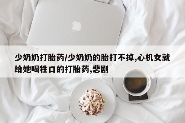 打胎药叫什么名字微信怎么购买少奶奶打胎药/少奶奶的胎打不掉,心机女就给她喝牲口的打胎药,悲剧