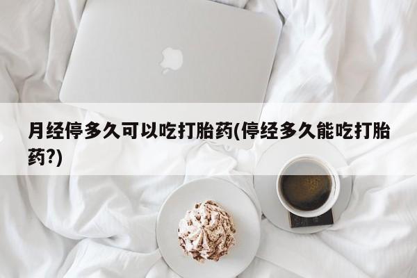 打胎药叫什么名字微信怎么购买月经停多久可以吃打胎药(停经多久能吃打胎药?)