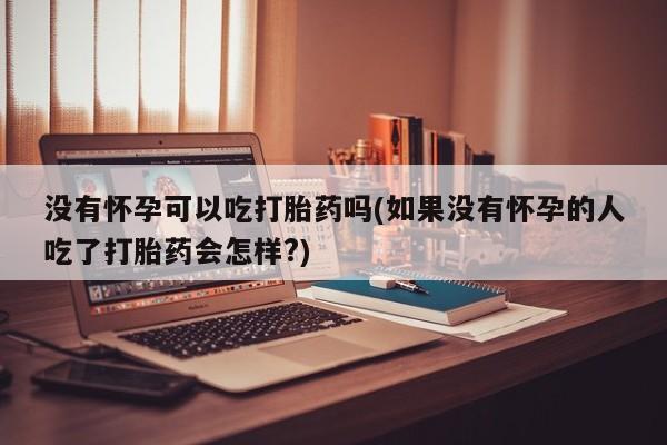 打胎药叫什么名字微信怎么购买没有怀孕可以吃打胎药吗(如果没有怀孕的人吃了打胎药会怎样?)