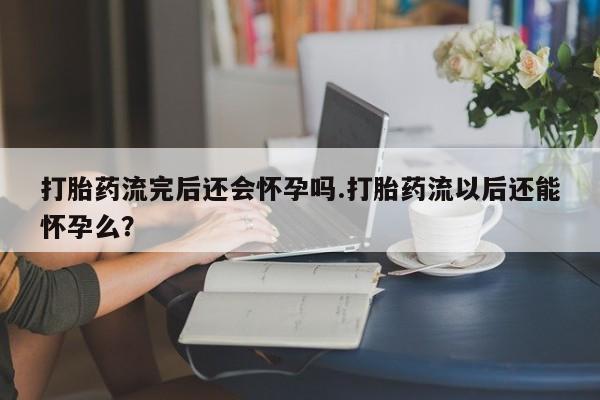 打胎药叫什么名字微信怎么购买打胎药流完后还会怀孕吗.打胎药流以后还能怀孕么？